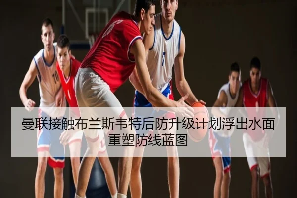曼联接触布兰斯韦特后防升级计划浮出水面重塑防线蓝图