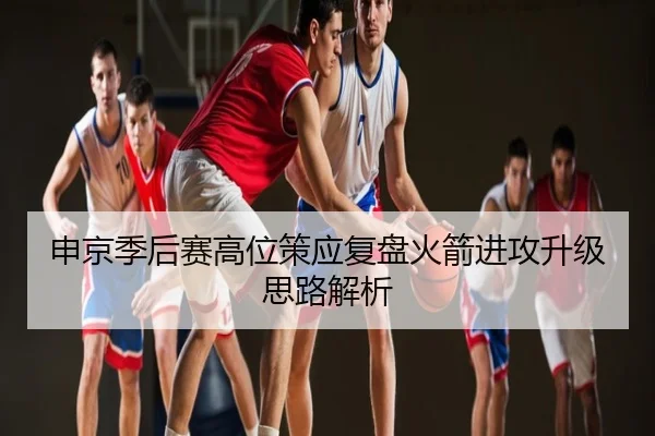 申京季后赛高位策应复盘火箭进攻升级思路解析
