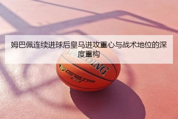 姆巴佩连续进球后皇马进攻重心与战术地位的深度重构