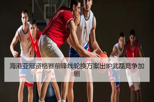 海港亚冠资格赛前锋线轮换方案出炉武磊竞争加剧