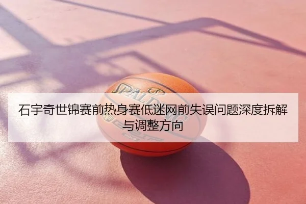 石宇奇世锦赛前热身赛低迷网前失误问题深度拆解与调整方向
