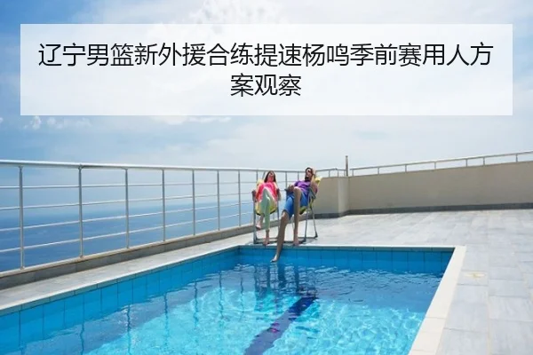 辽宁男篮新外援合练提速杨鸣季前赛用人方案观察