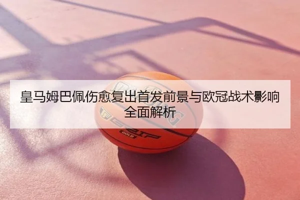 皇马姆巴佩伤愈复出首发前景与欧冠战术影响全面解析