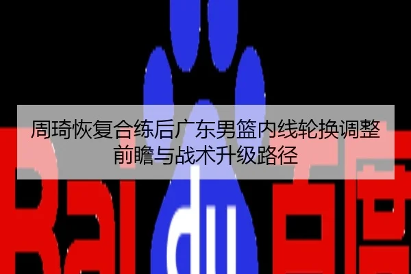周琦恢复合练后广东男篮内线轮换调整前瞻与战术升级路径