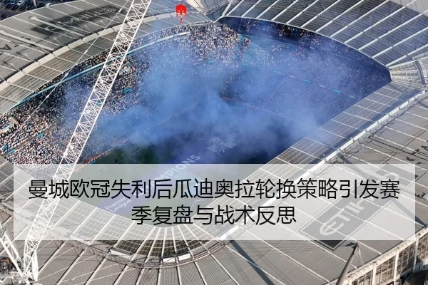 曼城欧冠失利后瓜迪奥拉轮换策略引发赛季复盘与战术反思